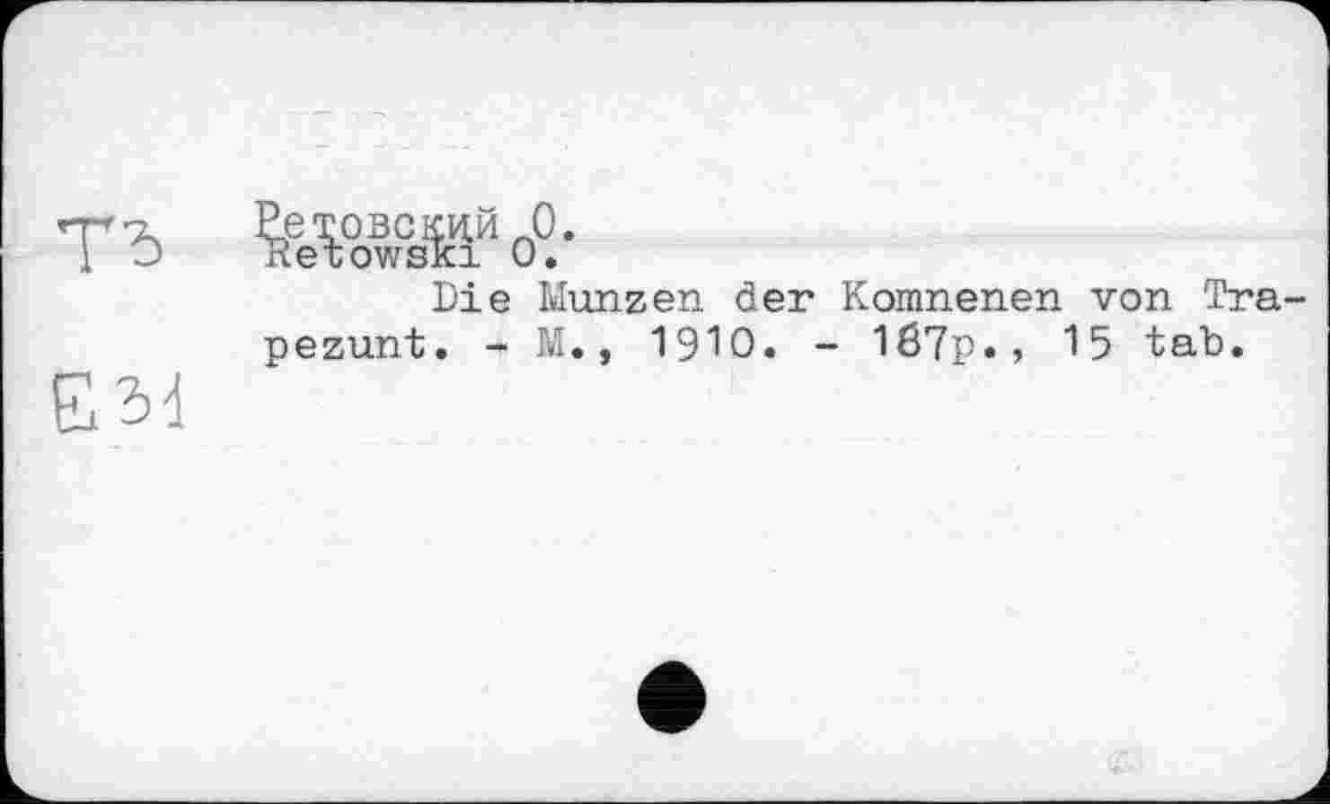 ﻿ТЂ
E3d
Ретовскцй л0.
Retowsfci 0.
Die Münzen der Komnenen von Tra-pezunt. - M., 1910. - 1б7р., 15 tab.